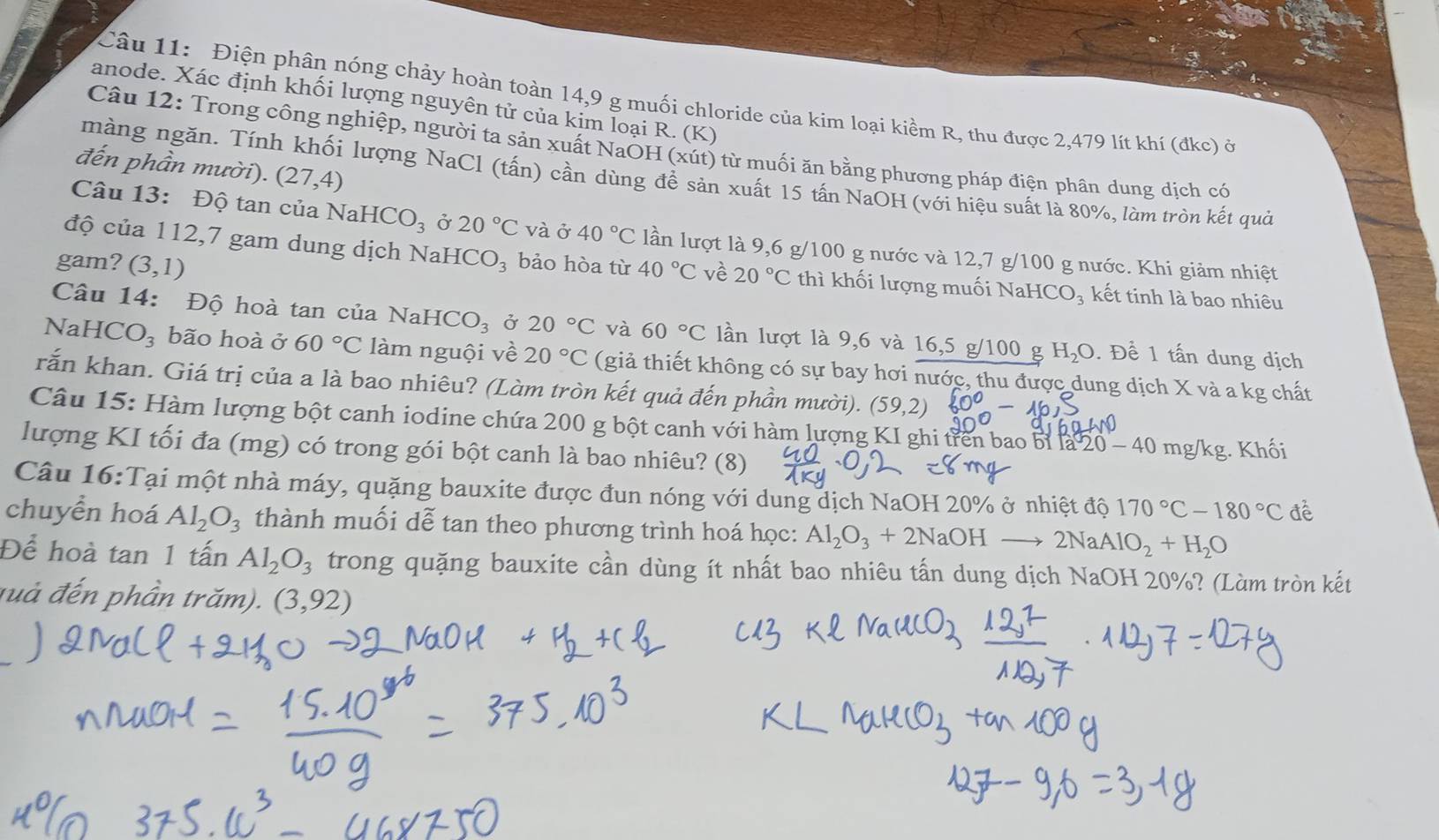 Điện phân nóng chảy hoàn toàn 14,9 g muối chloride của kim loại kiềm R, thu được 2,479 lít khí (đkc) ở
anode. Xác định khối lượng nguyên tử của kim loại R. (K)
Câu 12: Trong công nghiệp, người ta sản xuất NaOH (xút) từ muối ăn bằng phương pháp điện phân dung dịch có
đến phần mười). (27,4)
màng ngăn. Tính khối lượng NaCl (tấn) cần dùng để sản xuất 15 tấn NaOH (với hiệu suất là 80%, làm tròn kết quả
Câu 13: Độ tan của  N HCO_3 Ở 20°C và ở 40°C lần lượt là 9,6 g/100 g nước và 12,7 g/100 g nước. Khi giảm nhiệt
độ của 112,7 gam dung dịch NaHCO₃ bảo hòa từ
gam? (3,1) 40°C về 20°C thì khối lượng muối NaH CO_3 kết tinh là bao nhiêu
Câu 14: Độ hoà tan của NaH [CO_3 Ở 20°C và 60°C lần lượt là 9,6 và 16,5 g/100 g H_2O. Để 1 tấn dung dịch
NaHCO₃ bão hoà ở 60°C làm nguội về 20°C (giả thiết không có sự bay hơi nước, thu được dung dịch X và a kg chất
rắn khan. Giá trị của a là bao nhiêu? (Làm tròn kết quả đến phần mười). (59,2)
Câu 15: Hàm lượng bột canh iodine chứa 200 g bột canh với hàm lượng KI ghi trên bao bỉ 1a20-40mg/kg
lượng KI tối đa (mg) có trong gói bột canh là bao nhiêu? (8) . Khối
Câu 16:Tại một nhà máy, quặng bauxite được đun nóng với dung dịch NaOH 20% ở nhiệt độ 170°C-180°C để
chuyển hoá Al_2O_3 thành muối dễ tan theo phương trình hoá học: Al_2O_3+2NaOHto 2NaAlO_2+H_2O
Để hoà tan 1 tấn Al_2O_3 trong quặng bauxite cần dùng ít nhất bao nhiêu tấn dung dịch NaOH 20%? (Làm tròn kết
đuà đến phần trăm). (3,92)