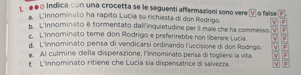 ●●0 Indica con una crocetta se le seguenti affermazioni sono vere V o false F.
a. L’Innominato ha rapito Lucia su richiesta di don Rodrigo.
v F
b、 L'Innominato è tormentato dall'inquietudine per il male che ha commesso. V F
c. L’Innominato teme don Rodrigo e preferirebbe non liberare Lucia. VF
d. L’Innominato pensa di vendicarsi ordinando l’uccisione di don Rodrigo. VIF
e. Al culmine della disperazione, l’Innominato pensa di togliersi la vita. VF
f. L’Innominato ritiene che Lucia sia dispensatrice di salvezza. VF