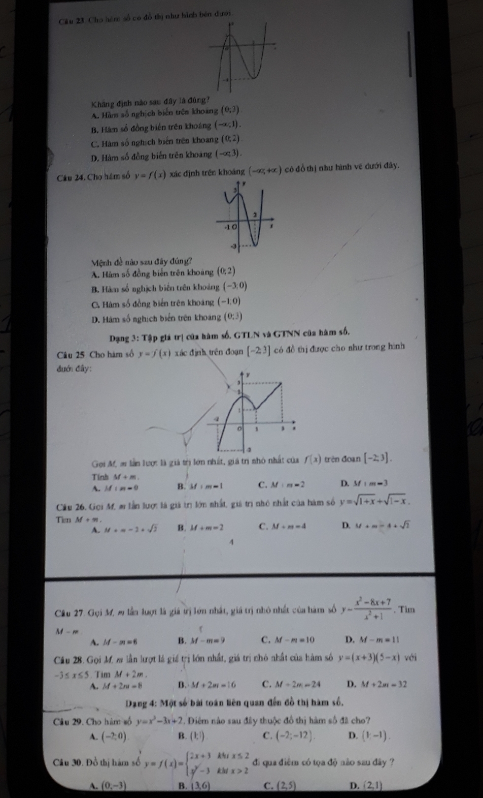 Cầu 23. Cho hám số có đồ thị như hình bên dưới.
Kháng định nào sau đây là đúng?
A. Hàm số nghịch biến trên khoang (0;3)
B. Hám số đồng biên trên khoáng (-∈fty ,1).
C. Hàm số nghịch biến trên khoang (0,2)
D. Hàm số đồng biến trên khoảng (-alpha 3).
Câu 24. Cho hám số y=f(x) xác định trên khoáng (-∈fty ,+∈fty ) cô đồ thị như hình vẽ dưới đây.
Mệnh đề nào szu đây đúng?
A. Hàm số đồng biển trên khoảng (0;2)
B. Hàm số nghịch biến trên khoảng (-3;0)
C Hâm số đồng biến trên khoảng (-1,0)
D. Hám số nghịch biển trên khoảng (0:3)
Dạng 3: Tập giá trị của hàm số. GTLN và GTNN của hàm số,
Câu 25 Cho hám số y=f(x) xác định trên đoạn [-2:3] có đồ thị được cho như trong hình
đưới đây:
  
1
4
o 1
Gọi M, m lần lượ: là giả trị lớn nhất, giá trị nhỏ nhất của f(x) trèn đoạn [-2;3].
Tinh M+m.
A. M:n-0 B. M:m=1 C. M:m=2 D. M:m-3
Câu 26. Gọi M, m lần lượi là giá trị lớn nhất, giá trị nhỏ nhất của hàm số y=sqrt(1+x)+sqrt(1-x).
Tim M+m,
A. M+m-1+sqrt(2) B. M+m=2 C. M+m=4 D. M+m-4+sqrt(2)
4
Câu 27. Gọi M, m lần lượt là giá trị lớn nhất, giá trị nhỏ nhất của hàm số y- (x^2-8x+7)/x^2+1 . Tim
M-m
f
A. M-m=6 B. M-m=9 C. M-m=10 D. M-m=11
Câu 28. Gọi M. m lần lượt là giá trị lớn nhất, giá trị nhỏ nhất của hàm số y=(x+3)(5-x) với
-3≤ x≤ 5. Tim M+2m.
A. M+2m=8 B. M+2m=16 C. M+2n=24 D. M+2m=32
_
Dạng 4: Một số bài toán liên quan đến đồ thị hàm số.
Câu 29. Cho hàm số y=x^3-3x+2 1 Điêm nào sau đầy thuộc đồ thị hàm số đã cho?
A. (-2:0) B. (1;1) C. (-2;-12). D. (1,-1).
Câu 30. Đồ thị hàm số y=f(x)=beginarrayl 2x+3khx≤ 2 x^2-3khx>2endarray. đi qua điệm có tọa độ não sau đây ?
A. (0,-3) B. (3,6) C. (2,5) D. (2,1)