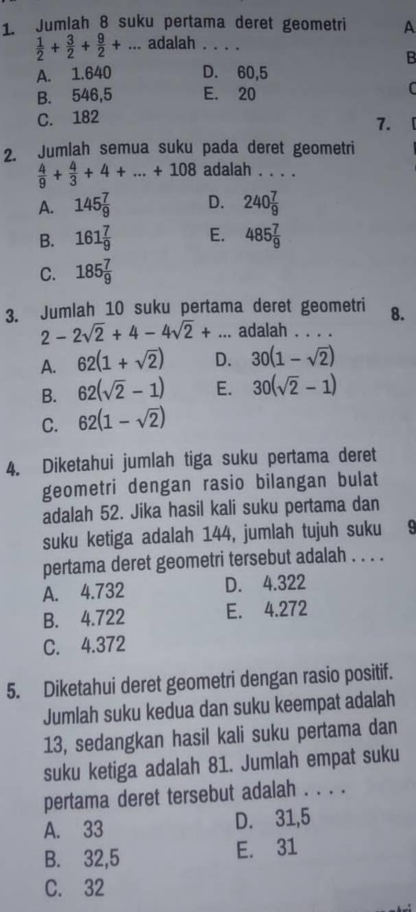 Jumlah 8 suku pertama deret geometri A
 1/2 + 3/2 + 9/2 +... _ adalah . . .
B
A. 1.640 D. 60,5
B. 546,5 E. 20
C
C. 182
7.
2. Jumlah semua suku pada deret geometri
 4/9 + 4/3 +4+...+108 adalah . . . .
D.
A. 145 7/9  240 7/9 
E.
B. 161 7/9  485 7/9 
C. 185 7/9 
3. Jumlah 10 suku pertama deret geometri 8.
2-2sqrt(2)+4-4sqrt(2)+ _adalah . . . .
A. 62(1+sqrt(2)) D. 30(1-sqrt(2))
B. 62(sqrt(2)-1) E. 30(sqrt(2)-1)
C. 62(1-sqrt(2))
4. Diketahui jumlah tiga suku pertama deret
geometri dengan rasio bilangan bulat
adalah 52. Jika hasil kali suku pertama dan
suku ketiga adalah 144, jumlah tujuh suku 9
pertama deret geometri tersebut adalah . . . .
A. 4.732 D. 4.322
B. 4.722 E. 4.272
C. 4.372
5. Diketahui deret geometri dengan rasio positif.
Jumlah suku kedua dan suku keempat adalah
13, sedangkan hasil kali suku pertama dan
suku ketiga adalah 81. Jumlah empat suku
pertama deret tersebut adalah . . . .
A. 33 D. 31,5
B. 32,5 E. 31
C. 32