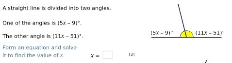 A straight line is divided into two angles.
One of the angles is (5x-9)^circ .
The other angle is (11x-51)^circ .
Form an equation and solve
it to find the value of X. x=□ [3]