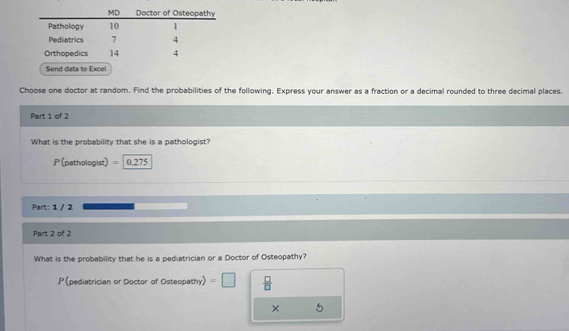 Send data to Excel 
Choose one doctor at random. Find the probabilities of the following. Express your answer as a fraction or a decimal rounded to three decimal places. 
Part 1 of 2 
What is the probability that she is a pathologist?
P (pathologist) = 0.275
Part: 1 / 2 
Part 2 of 2 
What is the probability that he is a pediatrician or a Doctor of Osteopathy? 
P (pediatrician or Doctor of Osteopathy)=□  □ /□   
×