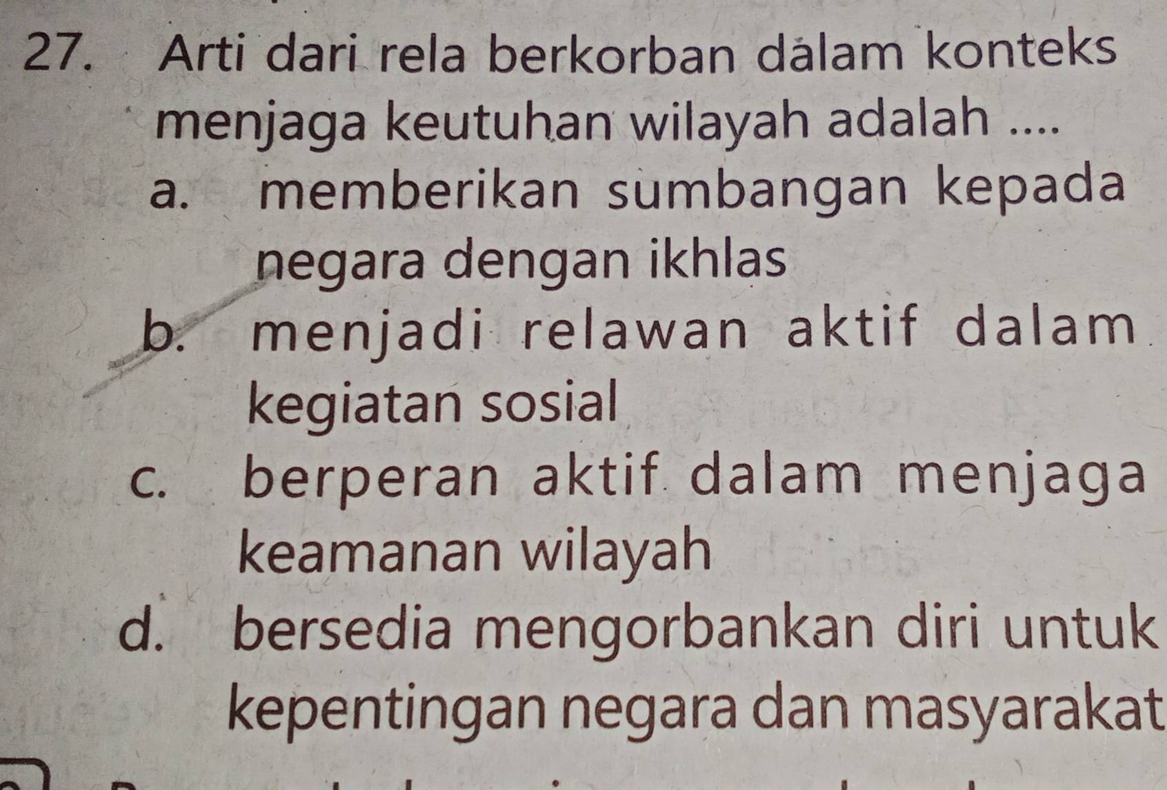 Arti dari rela berkorban dalam konteks
menjaga keutuhan wilayah adalah ....
a. memberikan sumbangan kepada
negara dengan ikhlas
b. menjadi relawan aktif dalam
kegiatan sosial
c. berperan aktif dalam menjaga
keamanan wilayah
d. bersedia mengorbankan diri untuk
kepentingan negara dan masyarakat