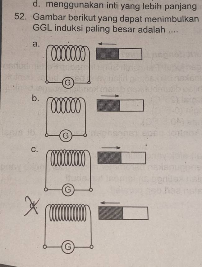 d. menggunakan inti yang lebih panjang
52. Gambar berikut yang dapat menimbulkan
GGL induksi paling besar adalah ....
a.
b.
C.
G
G