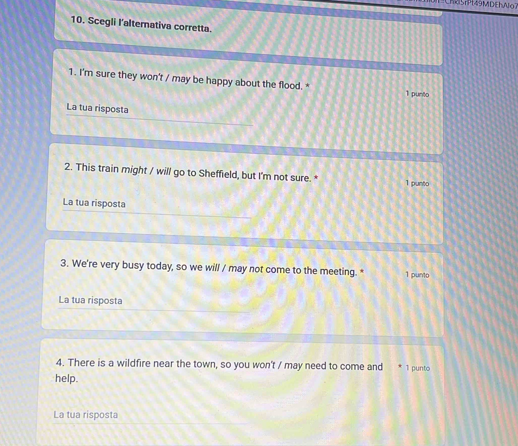 Chkl5rPt49MDEhAlo7 
10. Scegli l’alternativa corretta. 
1. I'm sure they won't / may be happy about the flood. * 
1 punto 
La tua risposta 
2. This train might / will go to Sheffield, but I’m not sure. * 1 punto 
La tua risposta 
3. We're very busy today, so we will / may not come to the meeting. * 1 punto 
La tua risposta 
4. There is a wildfire near the town, so you won’t / may need to come and * 1 punto 
help. 
La tua risposta