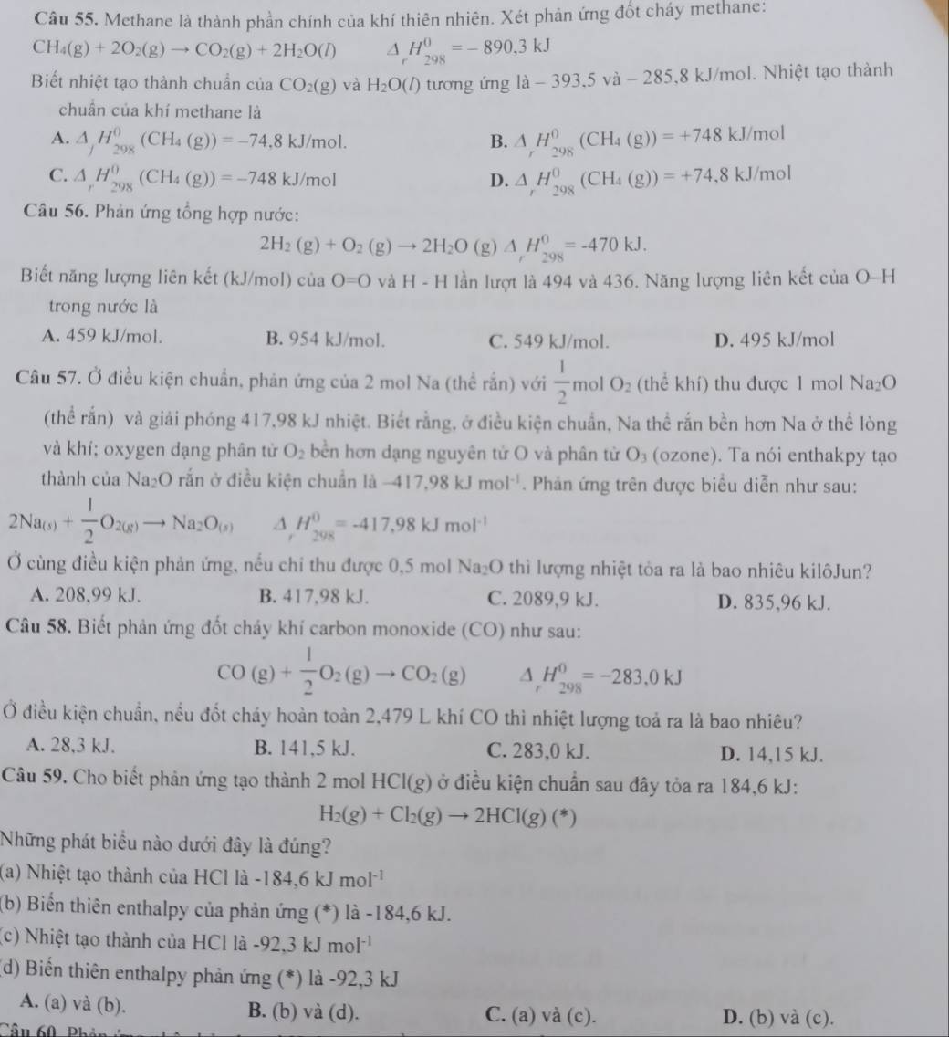 Methane là thành phần chính của khí thiên nhiên. Xét phản ứng đốt cháy methane:
CH_4(g)+2O_2(g)to CO_2(g)+2H_2O(l) △ _rH_(298)^0=-890,3kJ
Biết nhiệt tạo thành chuẩn của CO_2(g) và H_2O(l) tương ứng ldot a-393.5vdot a-285,8kJ/ kJ/mol. Nhiệt tạo thành
chuẩn của khí methane là
A. △ _fH_(298)^0(CH_4(g))=-74,8kJ/mol. B. △ _rH_(298)^0(CH_4(g))=+748kJ/mol
C. △ _rH_(298)^0(CH_4(g))=-748kJ/mol D. △ _rH_(298)^0(CH_4(g))=+74.8kJ/mol
Câu 56. Phản ứng tổng hợp nước:
2H_2(g)+O_2(g)to 2H_2O (g) △ _rH_(298)^0=-470kJ.
Biết năng lượng liên kết (kJ/mol) ciaO=0 và H-H lần lượt là 494 và 436. Năng lượng liên kết ciaO-H
trong nước là
A. 459 kJ/mol. B. 954 kJ/mol. C. 549 kJ/mol. D. 495 kJ/mol
Câu 57. Ở điều kiện chuẩn, phản ứng của 2 mol Na (thể rắn) với  1/2  mo O_2 (thể khí) thu được 1 mol Na_2O
(thể rắn) và giải phóng 417,98 kJ nhiệt. Biết rằng, ở điều kiện chuẩn, Na thể rắn bền hơn Na ở thể lòng
và khí; oxygen dạng phân từ O_2 bền hơn dạng nguyên tử O và phân từ O₃ (ozone). Ta nói enthakpy tạo
thành của Na₂O rắn ở điều kiện chuẩn là -417,98kJmol^(-1). Phản ứng trên được biểu diễn như sau:
2Na_(s)+ 1/2 O_2(g)to Na_2O_(s) △ _rH_(298)^0=-417,98kJmol^(-1)
Ở cùng điều kiện phản ứng, nếu chỉ thu được 0,5 mol Na₂O thì lượng nhiệt tỏa ra là bao nhiêu kilôJun?
A. 208,99 kJ. B. 417,98 kJ. C. 2089,9 kJ. D. 835,96 kJ.
Câu 58. Biết phản ứng đốt cháy khí carbon monoxide (CO) như sau:
CO(g)+ 1/2 O_2(g)to CO_2(g) △ _rH_(298)^0=-283,0kJ
Ở điều kiện chuẩn, nều đốt cháy hoàn toàn 2,479 L khí CO thì nhiệt lượng toả ra là bao nhiêu?
A. 28,3 kJ. B. 141,5 kJ. C. 283,0 kJ. D. 14,15 kJ.
Câu 59. Cho biết phản ứng tạo thành 2 mol HCl(g) ở điều kiện chuẩn sau đây tỏa ra 184,6 kJ:
H_2(g)+Cl_2(g)to 2HCl(g)(*)
Những phát biểu nào dưới đây là đúng?
(a) Nhiệt tạo thành của HCl là -184,6kJmol^(-1)
(b) Biến thiên enthalpy của phản ứng (*) là -184,6 kJ.
(c) Nhiệt tạo thành của HCl là -92,3kJmol^(-1)
(d) Biến thiên enthalpy phản ứng (*) là -92,3 kJ
A. (a) và (b). B. (b) và (d). C. (a) và (c). D. (b) và (c).
Câu 60, Phên