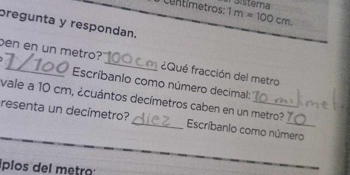 Sistema
Centímetros : 1m=100cm. 
pregunta y respondan. 
ben en un metro? _¿Qué fracción del metro 
Escríbanlo como número decimal: 
vale a 10 cm, ¿cuántos decímetros caben en un metro? 
resenta un decímetro?_ Escríbanlo como número 
íplos del metro: