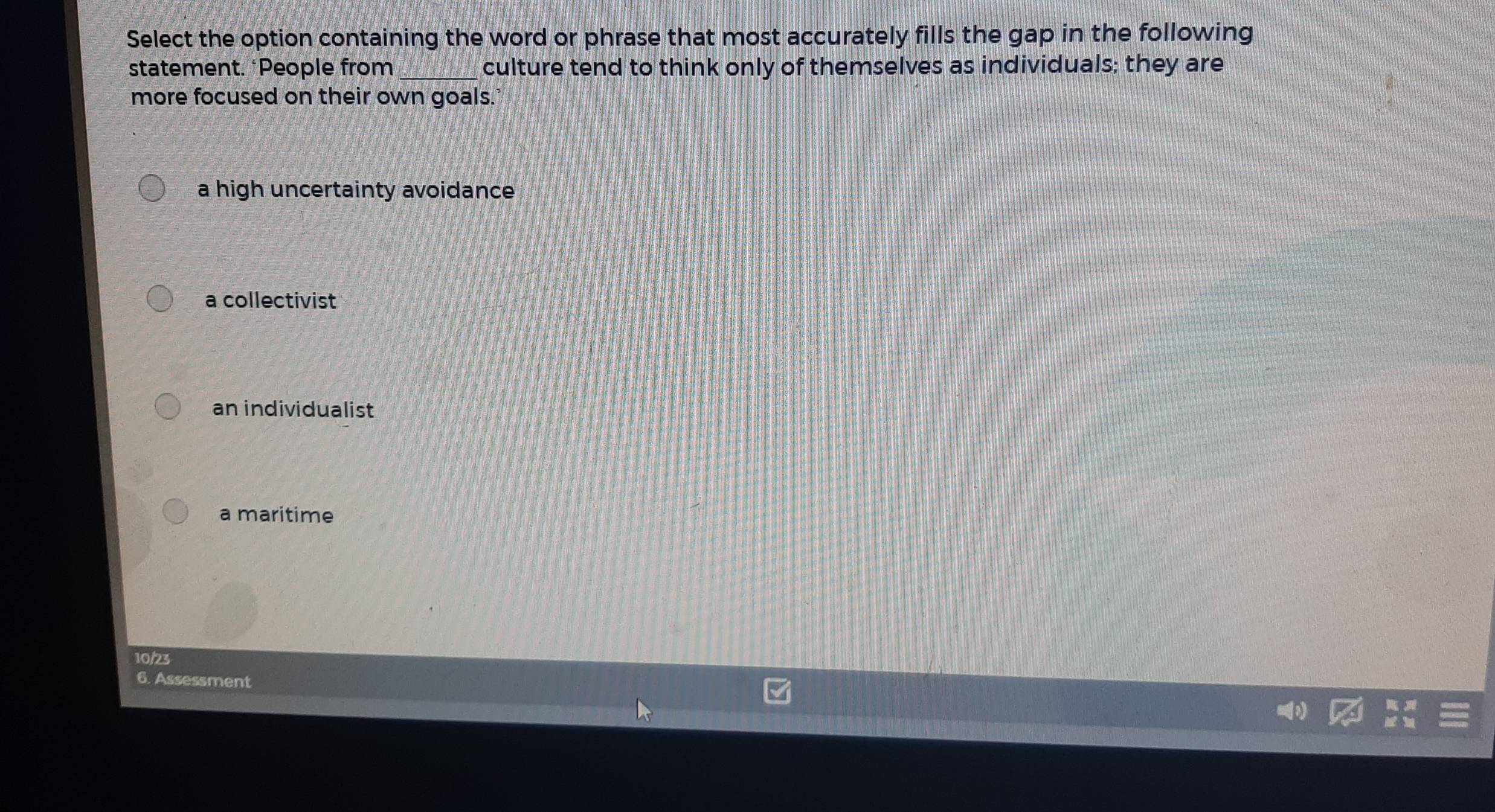 Select the option containing the word or phrase that most accurately fills the gap in the following
statement. *People from_ culture tend to think only of themselves as individuals; they are
more focused on their own goals.
a high uncertainty avoidance
a collectivist
an individualist
a maritime
10/23
6. Assessment