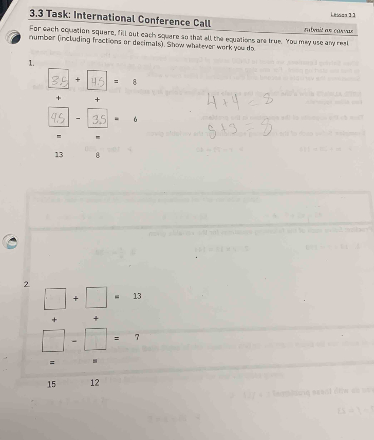 Lesson 3.3 
3.3 Task: International Conference Call submit on canvas 
For each equation square, fill out each square so that all the equations are true. You may use any real 
number (including fractions or decimals). Show whatever work you do. 
1. 
+ = varepsilon 
+ + 
- = 6 
= =
13 8 
2.
□ +□ =13
+ +
□ -□ =7
= =
15 12
ES=1-1