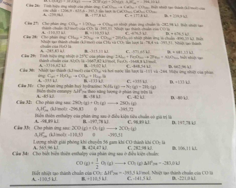 D. Cl_2O(g)+3F_2O(g)to 2ClF_1(g)+2O_2(g);△ _1H_(20)°=-394.10kJ.
Thonl  Câu 26: Tính hiệu ứng nhiệt của phản ứmg: C _3CO_3 to CaO_1n+CO_2(k). Biết nhiệt tạo thinh (kJ/mol) của
các chất -1206.9-635.6-393.5 lần lượt là CaCO_3(n):CaO_(n):CO_2(k)
A. -239.9kJ. B. -177,8 kJ. C. +177.8kJ. D. +239.9kJ.
Câu 27: Cho phân ứmg: CO(g)+1/2O_2(g)to CO_2(g) có nhiệt phản ứng chuẩn là -282,98 kJ. Biết nhiệt tạo
thành chuẩn (kJ/mol) của CO_2la-393.51 51. Nhiệt tạo thành chuân của CO là
A. -110.53 kJ. B. +110,53kJ. C. -676.5kJ. D. + 676.5 kJ.
Câu 28: Cho phân ứng: CH_4(g)+2O_2(g)to CO_2(g)+2H_2O(l) có nhiệt phân ứng là chuân -890,35 kJ. Biết
Nhiệt tạo thành chuẩn (kJ/mol) của CH, và CO_2 lần lượt là -78,4 và -393,51. Nhiệt tạo thành
chuẩn của H₂O là
A. -285,83 kJ. B. -315.11 kJ. C. -571,65 kJ. D. +681.13kJ
Câu 29: Tính hiệu ứng nhiệt ở 25°C của phản ứng: 2Al_(s)+Fe_2O_3(s)to 2Fe_(s)+Al_2O_3(s) ,  biết nhiệt tạo
thành chuân của Al_2O_3 1ia-1667.8 2 kJ/mol, Fe_2O_3-1648.8k J/mol
A. -3316,62 kJ. B. -19.02 kJ. C. -8- 8 54 kJ. D. 662,96 kJ.
Câu 30: Nhiệt tạo thành (kJ/mol) của CO_(g) và hơi nước lần lượt là -111 và -244. Hiệu ứng nhiệt của phản
ứng: C_(g)+H_2O_(g)to CO_(g)+H_2(g) là
A. -355 kJ. B. -133 kJ. C. -35 D. +133 kJ.
Câu 31: Cho phản ứng phân huỷ hydrazine: N_2H_4(g)to N_2(g)+2H_2(g)
Biến thiên entanpy & H 298 theo năng lượng ở phân ứng trên là
A. -85 kJ. B. -58 kJ. C. -82 kJ. D. -80 kJ.
Câu 32: Cho phản ứng sau: 2SO_2(g)+O_2(g)to 2SO_3 (g)
△ _1H_(208)^0 (kJ/mol): -296.83 0 -395,72
Biển thiên enthalpy của phản ứng sau ở điều kiện tiêu chuẩn có giá trị là
A. -98,89 kJ. B. -197,78 kJ. C. 98,89 kJ. D. 197,78 kJ
Câu 33: Cho phản ứng sau: 2CO(g)+O_2(g)to 2CO_2(g)
△ _iH_(298)^0 (kJ/mol): -110,53 0 -393,51
Lượng nhiệt giải phóng khi chuyển 56 gam khí CO thành khí CO_2 là
A. 565,96 kJ. B. 424,47 kJ. C. 282.98 kJ. D. 106,11 kJ.
Câu 34: Cho biết biển thiên enthalpy của phản ứng sau ở điều kiện chuẩn:
CO(g)+ 1/2 O_2(g)to CO_2(g)Delta H^0_298=-283.0kJ
Biết nhiệt tạo thành chuẩn của CO_2:△ _rH^0_298=-393.5kJ/mol l. Nhiệt tạo thành chuẩn của CO là
A. -110,5 kJ. B. +110.5kJ C. -141,5 kJ. D. -221.0 kJ.