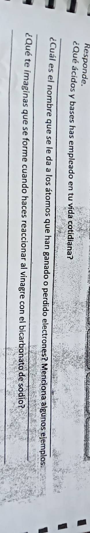 Responde. 
¿Qué ácidos y bases has empleado en tu vida cotidiana? 
_ 
_ 
¿Cuál es el nombre que se le da a los átomos que han ganado o perdido electrones? Menciona algunos ejemplos. 
_ 
¿Qué te imaginas que se forme cuando haces reaccionar al vinagre con el bicarbonato de sodio?