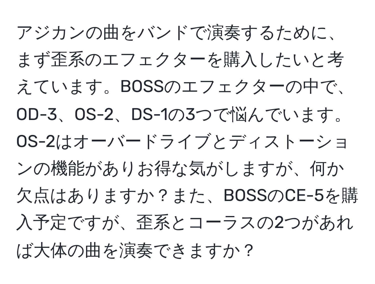 アジカンの曲をバンドで演奏するために、まず歪系のエフェクターを購入したいと考えています。BOSSのエフェクターの中で、OD-3、OS-2、DS-1の3つで悩んでいます。OS-2はオーバードライブとディストーションの機能がありお得な気がしますが、何か欠点はありますか？また、BOSSのCE-5を購入予定ですが、歪系とコーラスの2つがあれば大体の曲を演奏できますか？