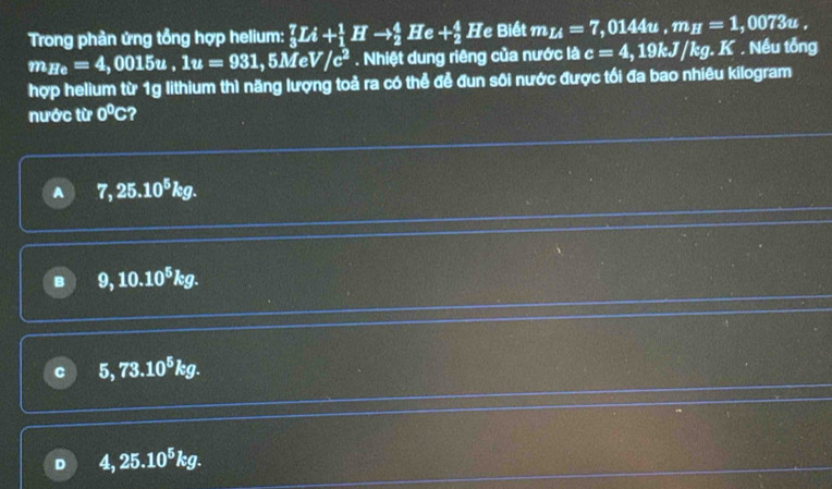 Trong phản ứng tổng hợp helium: _3^(7Li+_1^1Hto _2^4He+_2^4He Biết m_Li)=7,0144u, m_H=1 , 0073u.
m_He=4,0015u, 1u=931,5MeV/c^2. Nhiệt dung riêng của nước là c=4,19kJ/kg.K. Nếu tổng
hợp helium từ 1g lithium thì năng lượng toả ra có thể đễ đun sôi nước được tối đa bao nhiêu kilogram
nước từ 0°C ?
A 7,25.10^5kg.
B 9, 10.10^5kg.
C 5, 73.10^5kg.
D 4,25.10^5kg.