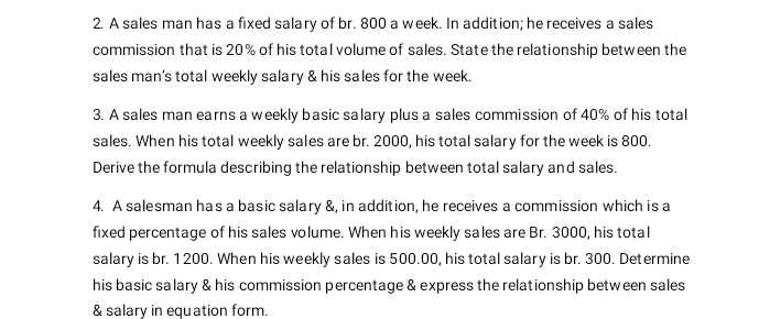 A sales man has a fixed salary of br. 800 a week. In addition; he receives a sales 
commission that is 20% of his total volume of sales. State the relationship between the 
sales man's total weekly salary & his sales for the week. 
3. A sales man earns a weekly basic salary plus a sales commission of 40% of his total 
sales. When his total weekly sales are br. 2000, his total salary for the week is 800. 
Derive the formula describing the relationship between total salary and sales. 
4. A salesman has a basic salary &, in addition, he receives a commission which is a 
fixed percentage of his sales volume. When his weekly sales are Br. 3000, his total 
salary is br. 1200. When his weekly sales is 500.00, his total salary is br. 300. Determine 
his basic salary & his commission percentage & express the relationship between sales 
& salary in equation form.