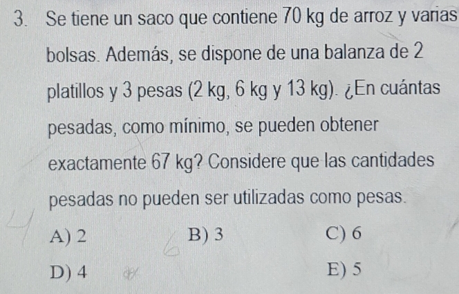 Se tiene un saco que contiene 70 kg de arroz y varias
bolsas. Además, se dispone de una balanza de 2
platillos y 3 pesas (2 kg, 6 kg y 13 kg). ¿En cuántas
pesadas, como mínimo, se pueden obtener
exactamente 67 kg? Considere que las cantidades
pesadas no pueden ser utilizadas como pesas.
A) 2 B) 3 C) 6
D) 4 E) 5