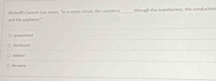 Kirchoff's Current Law states, “In a series circuit, the current is_ through the transformer, the conductor
and the appliance."
proportional
distributed
additive
the same