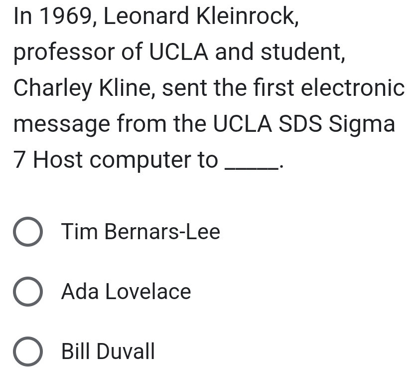 In 1969, Leonard Kleinrock,
professor of UCLA and student,
Charley Kline, sent the first electronic
message from the UCLA SDS Sigma
7 Host computer to_
.
Tim Bernars-Lee
Ada Lovelace
Bill Duvall