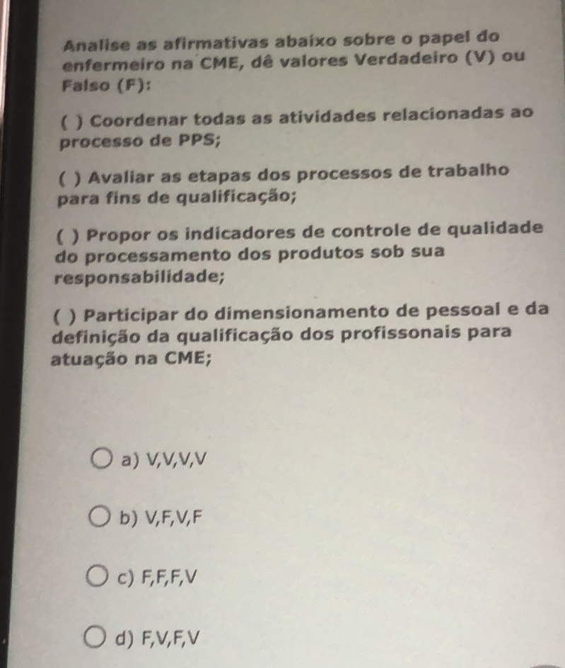 Analise as afirmativas abaixo sobre o papel do
enfermeiro na CME, dê valores Verdadeiro (V) ou
Falso (F):
( ) Coordenar todas as atividades relacionadas ao
processo de PPS;
( ) Avaliar as etapas dos processos de trabalho
para fins de qualificação;
) Propor os indicadores de controle de qualidade
do processamento dos produtos sob sua
responsabilidade;
( ) Participar do dimensionamento de pessoal e da
definição da qualificação dos profissonais para
atuação na CME;
a) V, V, V, V
b) V, F, V, F
c) F, F, F, V
d) F, V, F, V