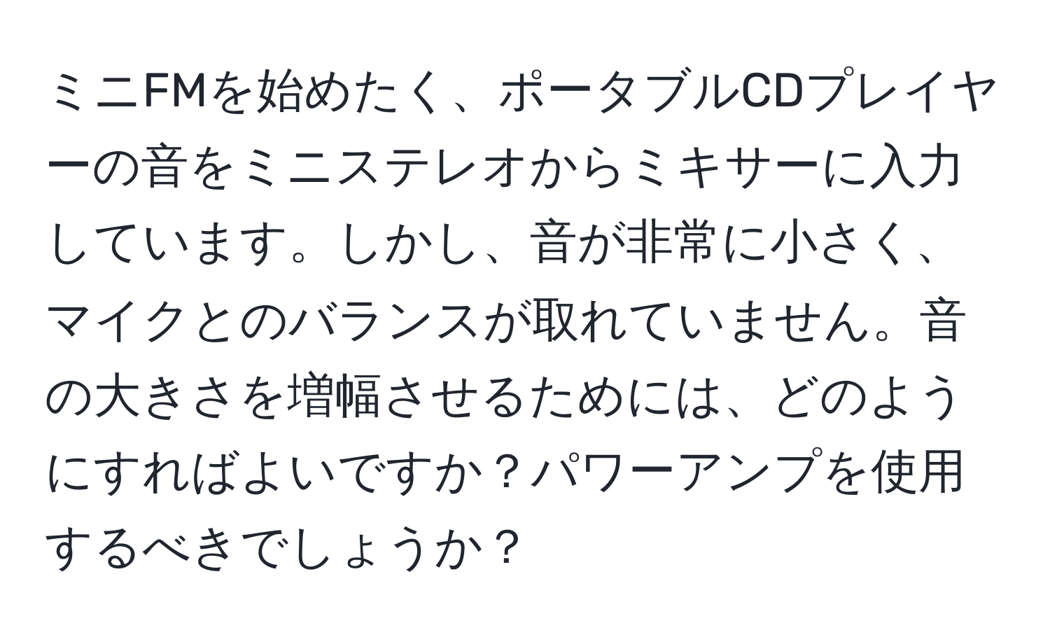 ミニFMを始めたく、ポータブルCDプレイヤーの音をミニステレオからミキサーに入力しています。しかし、音が非常に小さく、マイクとのバランスが取れていません。音の大きさを増幅させるためには、どのようにすればよいですか？パワーアンプを使用するべきでしょうか？