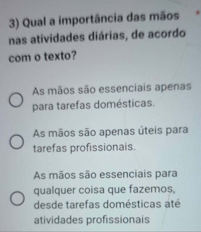 Qual a importância das mãos
nas atividades diárias, de acordo
com o texto?
As mãos são essenciais apenas
para tarefas domésticas.
As mãos são apenas úteis para
tarefas profissionais.
As mãos são essenciais para
qualquer coisa que fazemos,
desde tarefas domésticas até
atividades profissionais