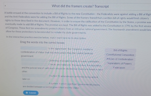 What did the framers create? Transcript 
A battle ensued at the convention to include a Bill of Rights to the new Constitution - the Federalists were against adding a Bill of Righ 
and the Anti-Federalists were for adding the Bill of Rights. Some of the framers feared that a written bill of rights would limit citizen's 
rights to those described in the document. However, in order to ensure the ratification of the Constitution by the States, a promise was 
eventually made to add Bill of Rights. The promise was kept. The Bill of Rights was added to the Constitution in 1791 by the first session 
of Congress. These first ten amendments protect citizens from an intrusive national government. The fourteenth amendment would late 
allow for these protections to be extended to include the state goverments. 
In the interactive practice exercise below, match each term to its description. 
Drag the words into the correct boxes 
In this agreement, the Congress created a Bill of Rights 
confederation of states that had more power than the central (federal) Constifutional Convention 
government. Articles of Confederation 
Gathering of people to write or revise constitution 
Checks and balances, the executive, the legistative Separations of Power 
and the judicial branch with each should be divided but check and balance each Federalism 
other 
The first 10 amendmants with more being added 
later on. 
A system in which significant govermental powers 
are divided between a central government and the states 
● Submit