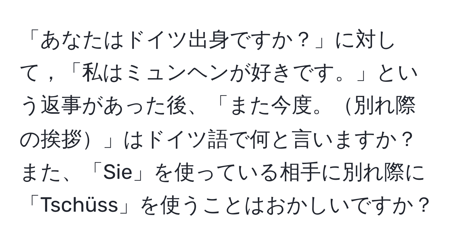 「あなたはドイツ出身ですか？」に対して，「私はミュンヘンが好きです。」という返事があった後、「また今度。別れ際の挨拶」はドイツ語で何と言いますか？また、「Sie」を使っている相手に別れ際に「Tschüss」を使うことはおかしいですか？