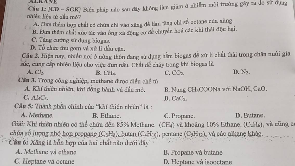 [CD - SGK] Biện pháp nào sau đây không làm giảm ô nhiễm môi trường gây ra do sử dụng
nhiên liệu từ dầu mỏ?
A. Đưa thêm hợp chất có chứa chì vào xăng để làm tăng chỉ số octane của xăng.
B. Đưa thêm chất xúc tác vào ống xả động cơ để chuyển hoá các khí thải độc hại.
C. Tăng cường sử dụng biogas.
D. Tổ chức thu gom và xử lí dầu cặn.
Câu 2. Hiện nay, nhiều nơi ở nông thôn đang sử dụng hầm biogas để xử lí chất thải trong chăn nuôi gia
súc, cung cấp nhiên liệu cho việc đun nấu. Chất dễ cháy trong khí biogas là
A. Cl_2. B. CH4. C. CO_2. D. N_2.
Câu 3. Trong công nghiệp, methane được điều chế từ
A. Khí thiên nhiên, khí đồng hành và dầu mỏ. B. Nung CH_3( COONa với NaOH, CaO.
C. Al_4C_3. D. CaC_2.
Câu 5: Thành phần chính của “khí thiên nhiên” là :
A. Methane. B. Ethane. C. Propane. D. Butane.
Giải: Khí thiên nhiên có thể chứa đến 85% Methane. (CH₄) và khoảng 10% Ethane. (C_2H_6) , và cũng có
chứa số lượng nhỏ hơn propane (C_3H_8) , butan (C_4H_10) , pentane (C_5H_12) , và các alkane khác.
* Cầu 6: Xăng là hỗn hợp của hai chất nào đưới đây
A. Methane và ethane B. Propane và butane
C. Heptane và octane D. Heptane và isooctane