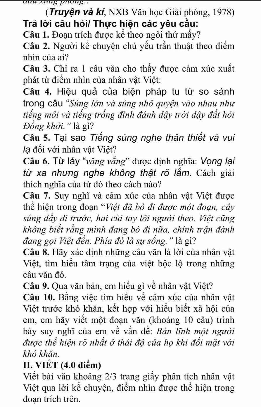 Xung phông.'
(Truyện và kí, NXB Văn học Giải phóng, 1978)
Trả lời câu hỏi/ Thực hiện các yêu cầu:
Câu 1. Đoạn trích được kể theo ngôi thứ mấy?
Câu 2. Người kể chuyện chủ yếu trần thuật theo điểm
nhìn của ai?
Câu 3. Chỉ ra 1 câu văn cho thấy được cảm xúc xuất
phát từ điểm nhìn của nhân vật Việt:
Câu 4. Hiệu quả của biện pháp tu từ so sánh
trong câu "Súng lớn và súng nhỏ quyện vào nhau như
tiếng môi và tiếng trống đình đánh dậy trời dậy đất hỏi
Đồng khởi. '' là gì?
Câu 5. Tại sao Tiếng súng nghe thân thiết và vui
lạ đối với nhân vật Việt?
Câu 6. Từ láy “văng văng” được định nghĩa: Vọng lại
từ xa nhưng nghe không thật rõ lắm. Cách giải
thích nghĩa của từ đó theo cách nào?
Câu 7. Suy nghĩ và cảm xúc của nhân vật Việt được
thể hiện trong đoạn “Việt đã bò đi được một đoạn, cây
súng đầy đi trước, hai cùi tay lôi người theo. Việt cũng
không biết rằng mình đang bò đi nữa, chính trận đánh
đang gọi Việt đến. Phía đó là sự sống.'' là gì?
Câu 8. Hãy xác định những câu văn là lời của nhân vật
Việt, tìm hiều tâm trạng của việt bộc lộ trong những
câu văn đó.
Câu 9. Qua văn bản, em hiểu gì về nhân vật Việt?
Câu 10. Bằng việc tìm hiều về cảm xúc của nhân vật
Việt trước khó khăn, kết hợp với hiều biết xã hội của
em, em hãy viết một đoạn văn (khoảng 10 câu) trình
bày suy nghĩ của em về vấn đề: Bản lĩnh một người
được thể hiện rõ nhất ở thái độ của họ khi đối mặt với
khó khăn.
II. VIÉT (4.0 điểm)
Viết bài văn khoảng 2/3 trang giấy phân tích nhân vật
Việt qua lời kể chuyện, điểm nhìn được thể hiện trong
đoạn trích trên.