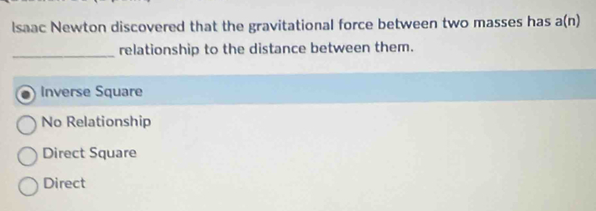 Isaac Newton discovered that the gravitational force between two masses has a(n)
_relationship to the distance between them.
Inverse Square
No Relationship
Direct Square
Direct