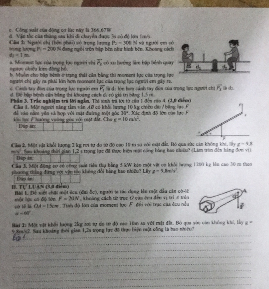 c. Công suất của động cơ lúc này là 366,67W
d. Vận tốc của thùng sau khi di chuyên được 3s có độ lớn 1m/s.
Câu 2: Người chị (bên phải) có trọng lượng P_2=300N và người em c
tượng lượng P_1=200N đang ngồi trên bập bên như hình bên. Khoàng các
d_2=1m
a. Moment lực của trọng lực người chị vector P_2 có xu hướng lâm bập bênh qua
ngược chiêu kim đông hồ.
b. Muồn cho bập bênh ở trạng thái cân bằng thì moment lực của trọng lự
người chị gây ra phải lớn hơn moment lực của trọng lực người em gây ra.
c. Cánh tay đòn của trọng lực người em vector P_1 là d_1 lớn hơn cánh tay đòn của trọng lực người chị vector P_2 là d,
đ. Để bập bênh cân bảng thì khoảng cách ở  có giá trị bảng 1,5 m.
2
Phần 3. Trấc nghiệm trá lời ngắn. Thí sinh trả lời từ cầu 1 đến câu 4. (2,0 điểm)
Cầu 1. Một người năng tâm văn AB có khối lượng 10 kg chiều dài / bảng lực F
đề ván năm yên và hợp với mặt đường một góc 30°. Xác định độ lớn của lực F
khi lực F hướng vuờng góc với mặt đất. Cho g=10m/s^2.
Đập an:
P
Cầu 2, Một vật khối lượng 2 kg rơi tự do từ độ cao 10 m so với mặt đắt. Bỏ qua sức cản không khí, lấy g=9,8
m/s^2 Sau khoảng thời gian 1,2 s trọng lực đã thực hiện một công băng bao nhiêu? (Làm tròn đên hàng đơn vị).
Đặp án
Cầu 3, Một động cơ có công suất tiêu thụ bằng 5 kW kéo một vật có khối lượng 1200 kg lên cao 30 m theo
phương thắng đứng với vận tốc không đổi bảng bao nhiêu? Lấy g=9,8m/s^2.
Đập an:
H. Tự LUAN (3,0 điểm)
Bài 1. Đề xiết chặt một êcu (đai ốc), người ta tác dụng lên một đầu cán cờ-lê
một lực có độ lớn F=20N , khoảng cách từ trục O của êcu đến vị trí A trên
cờ lè là OA=15cm. Tính độ lớn của moment lực F đối với trục của êcu nếu
a=60°.
Bài 2: Một vật khối lượng 2kg rơi tự do từ độ cao 10m so với mặt đất. Bỏ qua sức cản không khí, lây g=
_
9.8m/s2. Sau khoảng thời gian 1,2s trọng lực đã thực hiện một công là bao nhiêu?
_
_
_
_
_
_
_