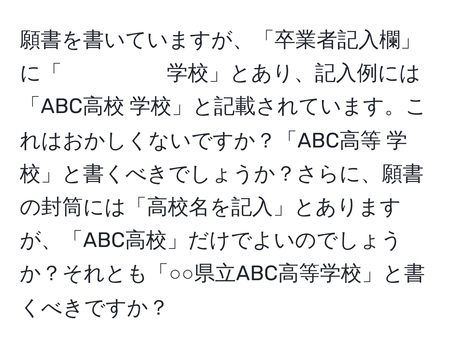 願書を書いていますが、「卒業者記入欄」に「　　　　　学校」とあり、記入例には「ABC高校 学校」と記載されています。これはおかしくないですか？「ABC高等 学校」と書くべきでしょうか？さらに、願書の封筒には「高校名を記入」とありますが、「ABC高校」だけでよいのでしょうか？それとも「○○県立ABC高等学校」と書くべきですか？