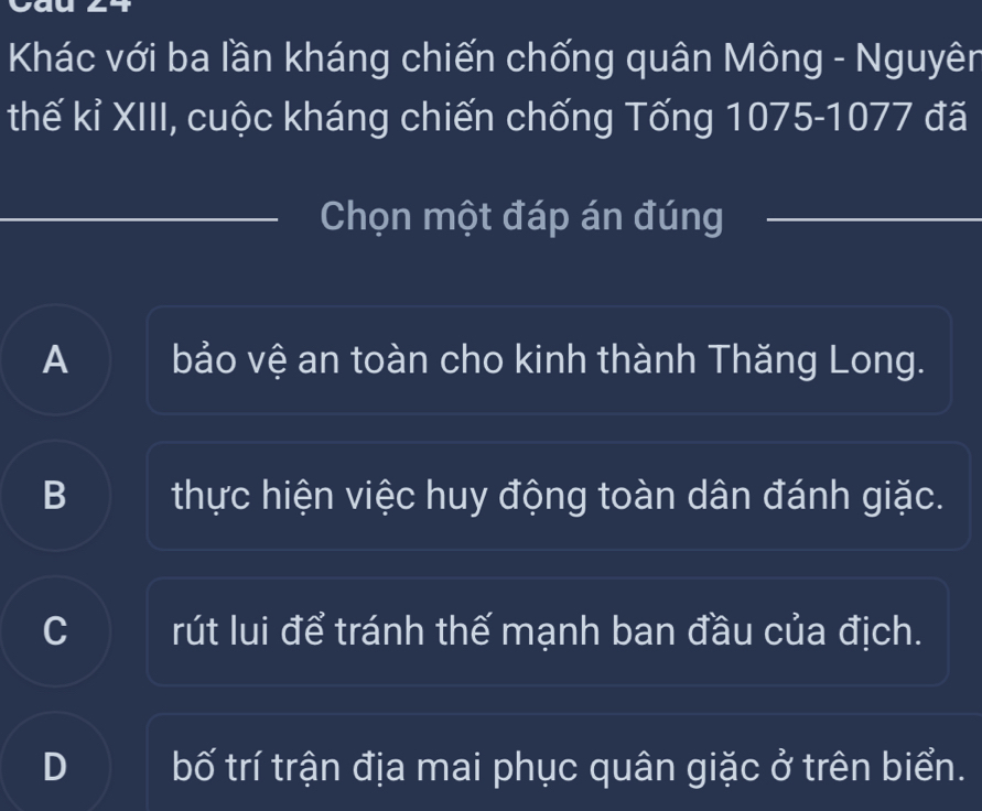 Khác với ba lần kháng chiến chống quân Mông - Nguyên
thế kỉ XIII, cuộc kháng chiến chống Tống 1075-1077 đã
Chọn một đáp án đúng
A bảo vệ an toàn cho kinh thành Thăng Long.
B thực hiện việc huy động toàn dân đánh giặc.
a rút lui để tránh thế mạnh ban đầu của địch.
D bố trí trận địa mai phục quân giặc ở trên biển.