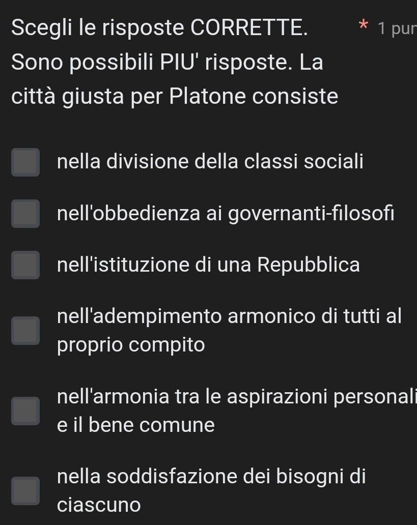 Scegli le risposte CORRETTE. * 1 pur
Sono possibili PIU' risposte. La
città giusta per Platone consiste
nella divisione della classi sociali
nell'obbedienza ai governanti-filosofi
nell'istituzione di una Repubblica
nell'adempimento armonico di tutti al
proprio compito
nell'armonia tra le aspirazioni personali
e il bene comune
nella soddisfazione dei bisogni di
ciascuno