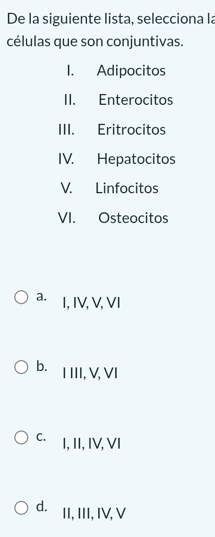 De la siguiente lista, selecciona la
células que son conjuntivas.
I. Adipocitos
II. Enterocitos
III. Eritrocitos
IV. Hepatocitos
V. Linfocitos
VI. Osteocitos
a. I, IV, V, VI
b. I III, V, VI
C. I, II, IV, VI
d. II, III, IV, V