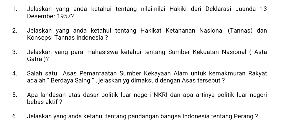 Jelaskan yang anda ketahui tentang nilai-nilai Hakiki dari Deklarasi Juanda 13
Desember 1957? 
2. Jelaskan yang anda ketahui tentang Hakikat Ketahanan Nasional (Tannas) dan 
Konsepsi Tannas Indonesia ? 
3. Jelaskan yang para mahasiswa ketahui tentang Sumber Kekuatan Nasional ( Asta 
Gatra )? 
4. Salah satu Asas Pemanfaatan Sumber Kekayaan Alam untuk kemakmuran Rakyat 
adalah “ Berdaya Saing “ , jelaskan yg dimaksud dengan Asas tersebut ? 
5. Apa landasan atas dasar politik luar negeri NKRI dan apa artinya politik luar negeri 
bebas aktif ? 
6. Jelaskan yang anda ketahui tentang pandangan bangsa Indonesia tentang Perang ?