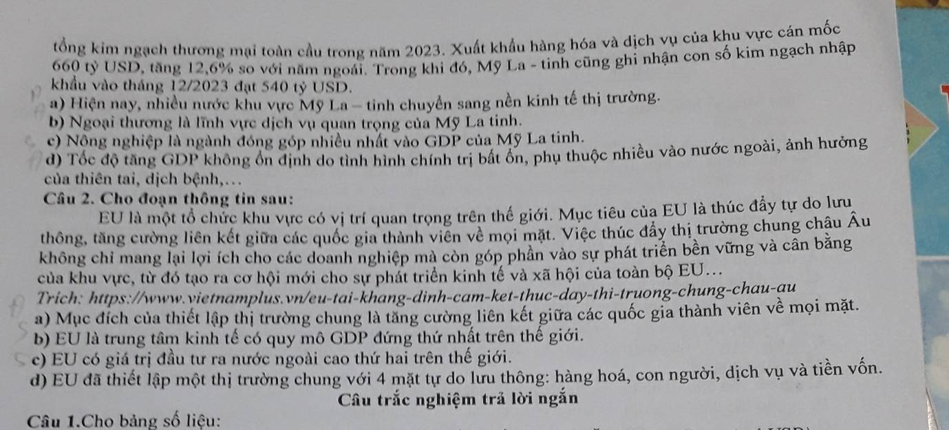 tổng kim ngạch thương mại toàn cầu trong năm 2023. Xuất khẩu hàng hóa và dịch vụ của khu vực cán mốc
660 tỷ USD, tăng 12,6% so với năm ngoái. Trong khi đó, Mỹ La - tinh cũng ghi nhận con số kim ngạch nhập
khẩu vào tháng 12/2023 đạt 540 tỷ USD.
a) Hiện nay, nhiều nước khu vực Mỹ La - tinh chuyền sang nền kinh tế thị trường.
b) Ngoại thương là lĩnh vực dịch vụ quan trọng của Mỹ La tinh.
c) Nộng nghiệp là ngành đóng góp nhiều nhất vào GDP của Mỹ La tinh.
d) Tốc độ tăng GDP không ổn định do tình hình chính trị bất ổn, phụ thuộc nhiều vào nước ngoài, ảnh hưởng
của thiên tai, dịch bệnh,...
Câu 2. Cho đoạn thông tin sau:
EU là một tổ chức khu vực có vị trí quan trọng trên thế giới. Mục tiêu của EU là thúc đầy tự do lưu
thông, tăng cường liên kết giữa các quốc gia thành viên về mọi mặt. Việc thúc đẩy thị trường chung châu Âu
không chỉ mang lại lợi ích cho các doanh nghiệp mà còn góp phân vào sự phát triển bền vững và cân bằng
của khu vực, từ đó tạo ra cơ hội mới cho sự phát triển kinh tế và xã hội của toàn bộ EU...
Trich: https://www.vietnamplus.vn/eu-tai-khang-dinh-cam-ket-thuc-day-thi-truong-chung-chau-au
a) Mục đích của thiết lập thị trường chung là tăng cường liên kết giữa các quốc gia thành viên về mọi mặt.
b) EU là trung tâm kinh tế có quy mô GDP đứng thứ nhất trên thế giới.
c) EU có giá trị đầu tư ra nước ngoài cao thứ hai trên thế giới.
d) EU đã thiết lập một thị trường chung với 4 mặt tự do lưu thông: hàng hoá, con người, dịch vụ và tiền vốn.
Câu trắc nghiệm trả lời ngắn
Câu 1.Cho bảng số liệu: