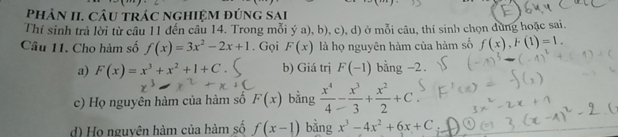 PhâN II. CÂU trÁC ngHIệM đÚnG Sai
Thí sinh trả lời từ câu 11 đến câu 14. Trong mỗi ý a), b), c), d) ở mỗi câu, thí sinh chọn dung hoặc sai.
Câu 11. Cho hàm số f(x)=3x^2-2x+1. Gọi F(x) là họ nguyên hàm của hàm số f(x), F(1)=1.
a) F(x)=x^3+x^2+1+C b) Giá trị F(-1) bằng . -2
c) Họ nguyên hàm của hàm số F(x) bằng  x^4/4 - x^3/3 + x^2/2 +C.
d) Họ nguyên hàm của hàm số f(x-1) bằng x^3-4x^2+6x+C