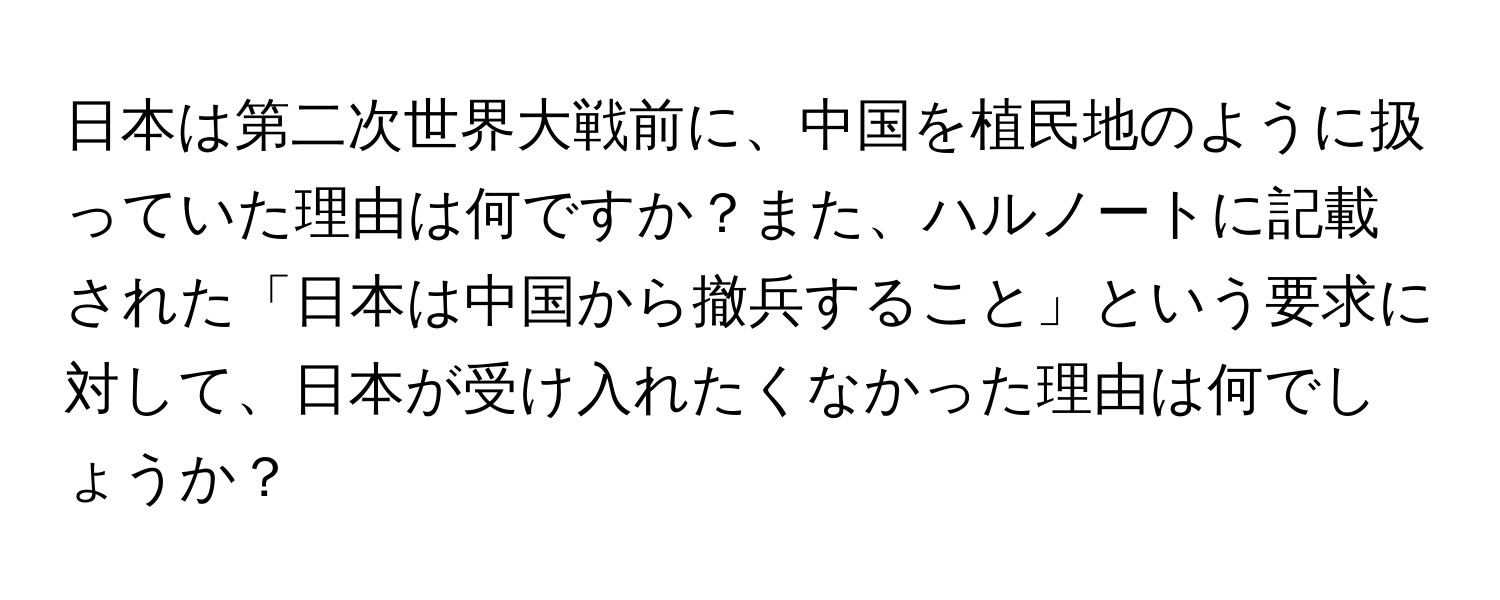 日本は第二次世界大戦前に、中国を植民地のように扱っていた理由は何ですか？また、ハルノートに記載された「日本は中国から撤兵すること」という要求に対して、日本が受け入れたくなかった理由は何でしょうか？