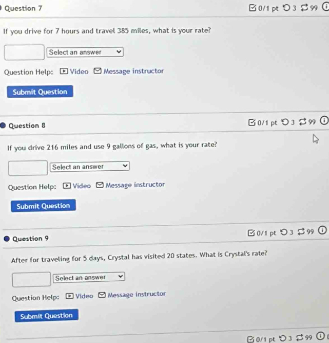 0/1ptつ3$99
If you drive for 7 hours and travel 385 miles, what is your rate?
Select an answer
Question Help: Video Message instructor
Submit Question
Question 8 □ 0/1 pt O 3 % 99 ①
If you drive 216 miles and use 9 gallons of gas, what is your rate?
Select an answer
Question Help: Video Message instructor
Submit Question
0/1 pt O_3approx 99
Question 9
After for traveling for 5 days, Crystal has visited 20 states. What is Crystal's rate?
Select an answer
Question Help: Video Message instructor
Submit Question
B 0/1 pt つ3 $ 99