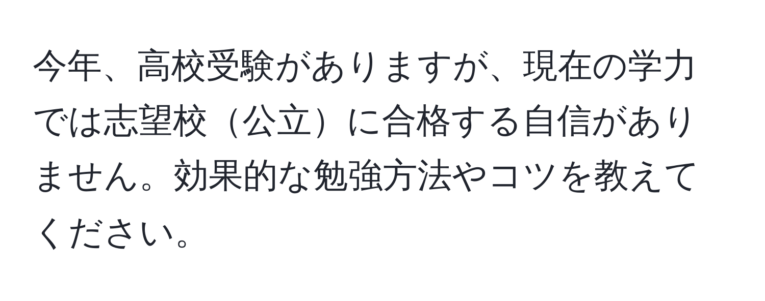 今年、高校受験がありますが、現在の学力では志望校公立に合格する自信がありません。効果的な勉強方法やコツを教えてください。