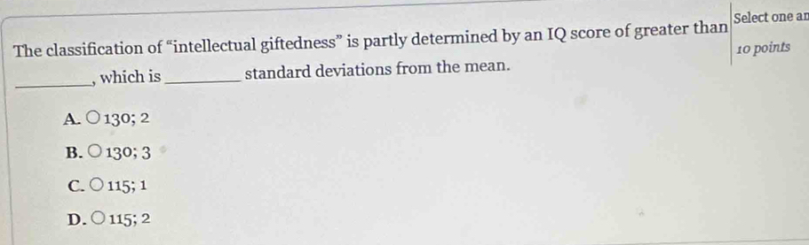 The classification of “intellectual giftedness” is partly determined by an IQ score of greater than Select one ar
_
, which is_ standard deviations from the mean. 10 points
A. ○ 130; 2
B. ○ 130; 3
C. ○ 115; 1
D. ○ 115; 2