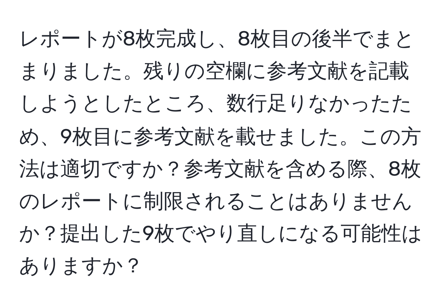 レポートが8枚完成し、8枚目の後半でまとまりました。残りの空欄に参考文献を記載しようとしたところ、数行足りなかったため、9枚目に参考文献を載せました。この方法は適切ですか？参考文献を含める際、8枚のレポートに制限されることはありませんか？提出した9枚でやり直しになる可能性はありますか？