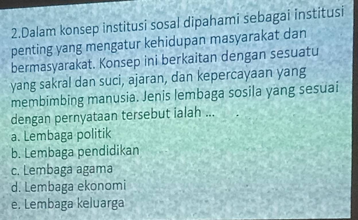 Dalam konsep institusi sosal dipahami sebagai institusi
penting yang mengatur kehidupan masyarakat dan
bermasyarakat. Konsep ini berkaitan dengan sesuatu
yang sakral dan suci, ajaran, dan kepercayaan yang
membimbing manusia. Jenis lembaga sosila yang sesuai
dengan pernyataan tersebut ialah ...
a. Lembaga politik
b. Lembaga pendidikan
c. Lembaga agama
d. Lembaga ekonomi
e. Lembaga keluarga