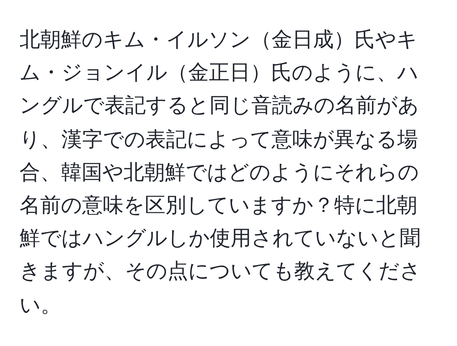 北朝鮮のキム・イルソン金日成氏やキム・ジョンイル金正日氏のように、ハングルで表記すると同じ音読みの名前があり、漢字での表記によって意味が異なる場合、韓国や北朝鮮ではどのようにそれらの名前の意味を区別していますか？特に北朝鮮ではハングルしか使用されていないと聞きますが、その点についても教えてください。