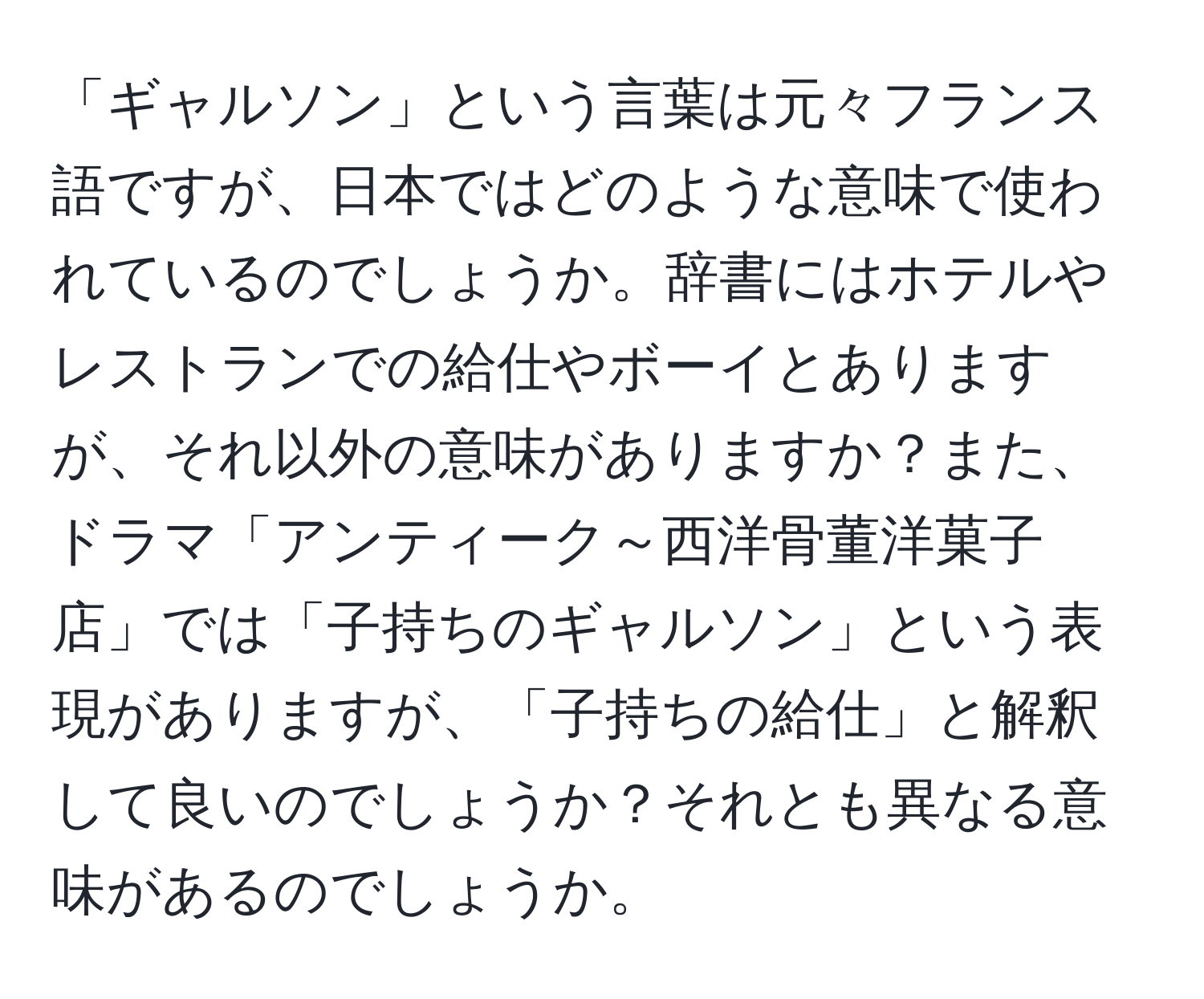 「ギャルソン」という言葉は元々フランス語ですが、日本ではどのような意味で使われているのでしょうか。辞書にはホテルやレストランでの給仕やボーイとありますが、それ以外の意味がありますか？また、ドラマ「アンティーク～西洋骨董洋菓子店」では「子持ちのギャルソン」という表現がありますが、「子持ちの給仕」と解釈して良いのでしょうか？それとも異なる意味があるのでしょうか。