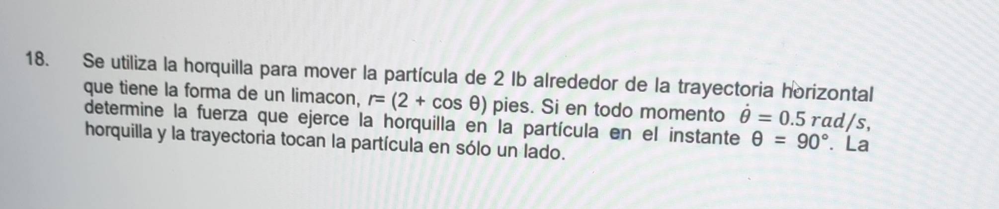 Se utiliza la horquilla para mover la partícula de 2 lb alrededor de la trayectoria horizontal 
que tiene la forma de un limacon, r=(2+cos θ ) pies. Si en todo momento dot θ =0.5 rad/s, 
determine la fuerza que ejerce la horquilla en la partícula en el instante θ =90°. La 
horquilla y la trayectoria tocan la partícula en sólo un lado.