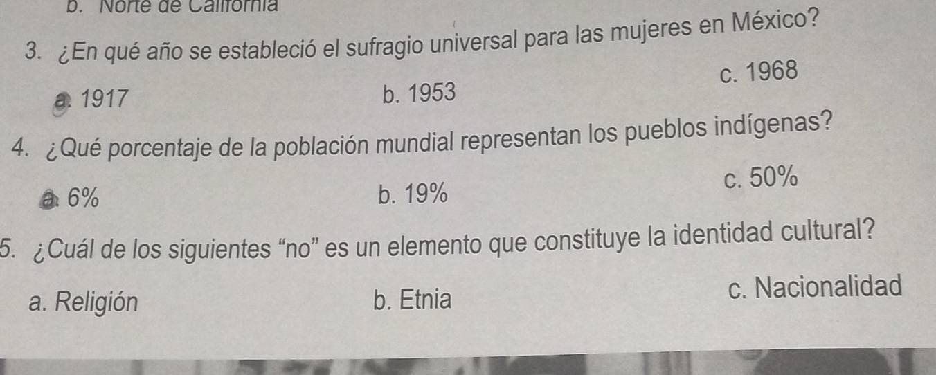 Norte de Callfórnia
3. ¿En qué año se estableció el sufragio universal para las mujeres en México?
c. 1968
a 1917 b. 1953
4. ¿Qué porcentaje de la población mundial representan los pueblos indígenas?
a 6% b. 19% c. 50%
5. ¿Cuál de los siguientes “no” es un elemento que constituye la identidad cultural?
a. Religión b. Etnia c. Nacionalidad