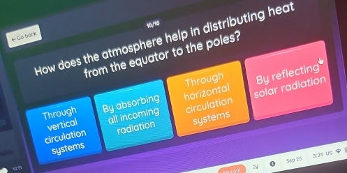 10,/10
How does the atmosphere help in distributing heat
← Go back
from the equator to the poles?
solar radiation
Through By absorbing horizontal Through By reflecting
circulation vertical all incoming circulation
radiation systems
systems
Sep 25 3:35 US
10:51