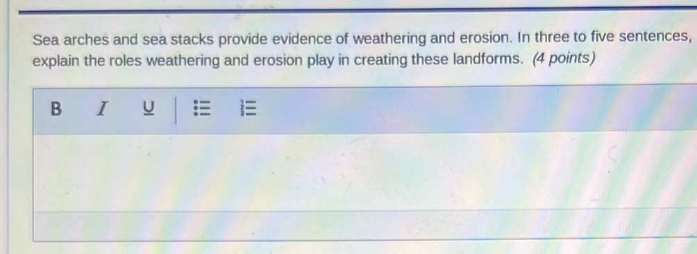 Sea arches and sea stacks provide evidence of weathering and erosion. In three to five sentences, 
explain the roles weathering and erosion play in creating these landforms. (4 points) 
B I U 