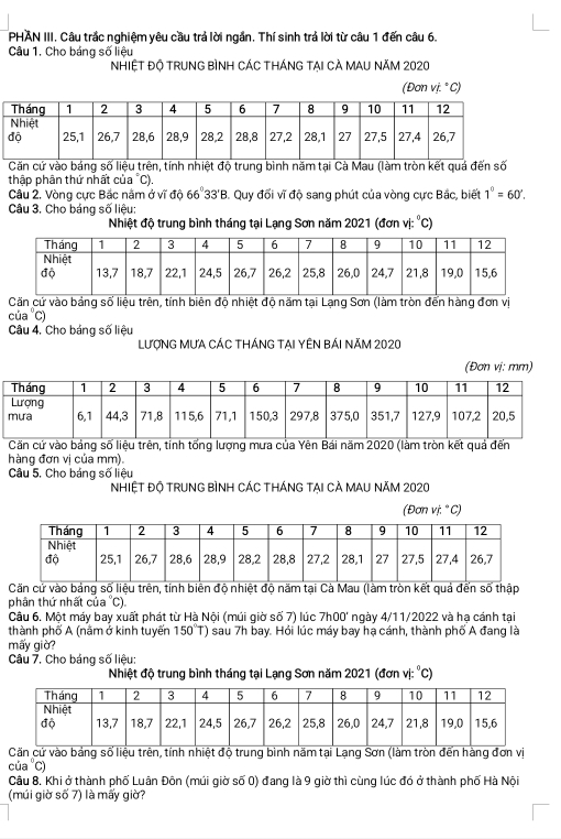 PHAN III. Câu trắc nghiệm yêu cầu trả lời ngắn. Thí sinh trả lời từ câu 1 đến câu 6.
Câu 1. Cho báng số liệu
NHIỆT Độ TRUNG BìNH CÁC THÁNG tại CÀ MAU Năm 2020
(Đơn vị. ° C)
Căn cứ vào bảng số liệu trên, tính nhiệt độ trung bình năm tại Cà Mau (làm tròn kết quá đến số
thập phân thứ nhất của °C).
Câu 2. Vòng cực Bắc nằm ở vĩ độ 66° 33'B. Quy đổi vĩ độ sang phút của vòng cực Bắc, biết 1°=60°.
Câu 3. Cho bảng số liệu:
Nhiệt độ trung bình tháng tại Lạng Sơn năm 2021 (đơn vị: °C)
Căn cử vào bảng số liệu trên, tính biên độ nhiệt độ năm tại Lạng Sơn (làm tròn đến hàng đơn vị
của 'C)
Câu 4. Cho bảng số liệu
LượNG MƯA CÁC THÁNG TẠI YÊN BÁI Năm 2020
(Đơn vị: mm)
Căn cứ vào bảng số liệu trên, tỉnh tổng lượng mưa của Yên Bái năm 2020 (làm tròn kết quả đến
hàng đơn vị của mm).
Câu 5. Cho báng số liệu
NHIỆT Độ TRUNG BìNH CÁC tHánG tại Cà MAU năm 2020
(Đơn vị.° C)
Căn cử vào bảng số liệu trên, tính biên độ nhiệt độ năm tại Cà Mau (làm tròn kết quả đến số thập
phân thứ nhất của 'C).
Câu 6. Một máy bay xuất phát từ Hà Nội (múi giờ số 7) lúc 7h00° ngày 4/11/2022 và hạ cánh tại
thành phố A (nằm ở kinh tuyến 150°T) sau 7h bay. Hỏi lúc máy bay hạ cánh, thành phố A đang là
mấy giờ?
Câu 7. Cho báng số liệu:
Nhiệt độ trung bình tháng tại Lạng Sơn năm 2021 (đơn vị: °C)
Căn cứ vào bảng số liệu trên, tính nhiệt độ trung bình năm tại Lạng Sơn (làm tròn đến hàng đơn vị
cúa 'C)
Câu 8. Khi ở thành phố Luân Đôn (múi giờ số 0) đang là 9 giờ thì cùng lúc đó ở thành phố Hà Nội
(múi giờ số 7) là mấy giờ?